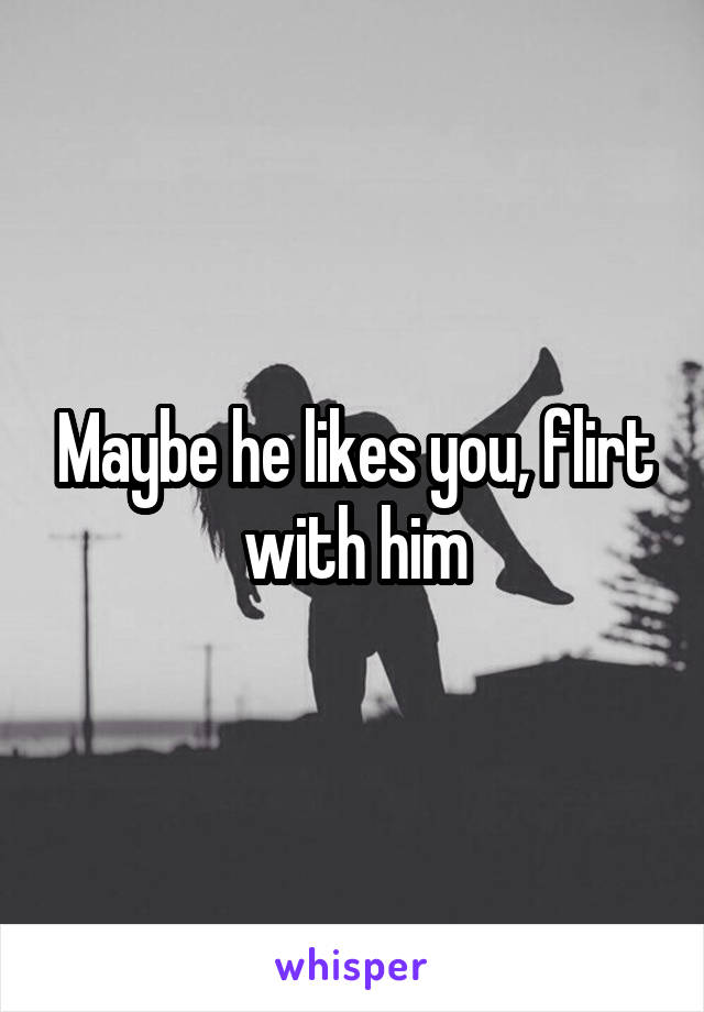 Maybe he likes you, flirt with him