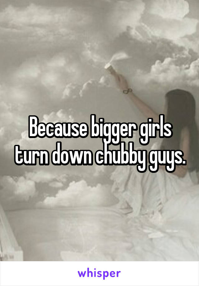 Because bigger girls turn down chubby guys.