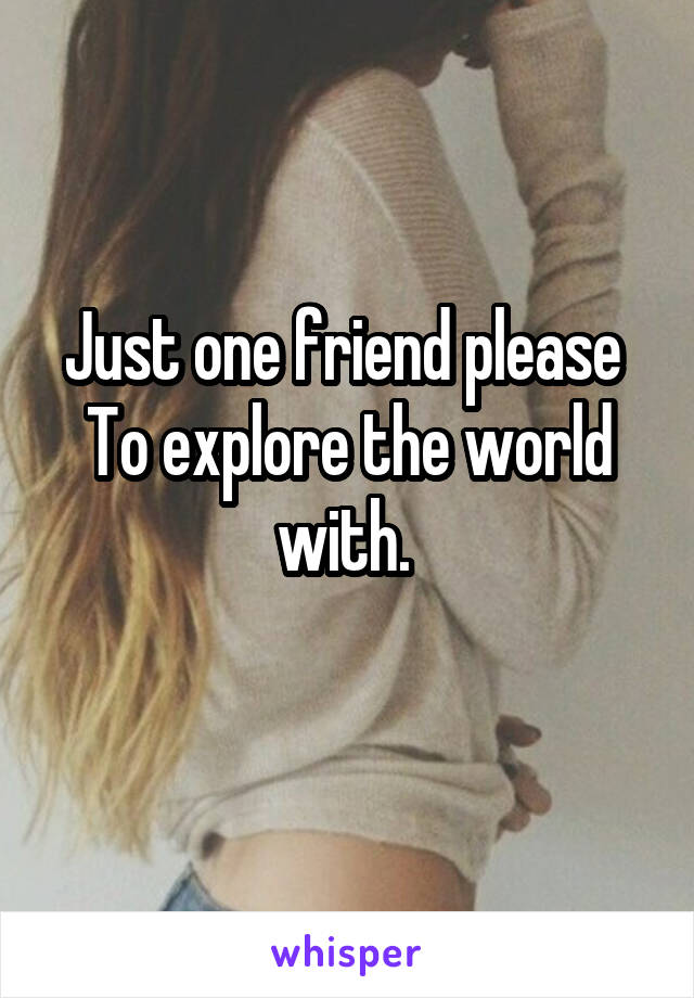 Just one friend please 
To explore the world with. 
