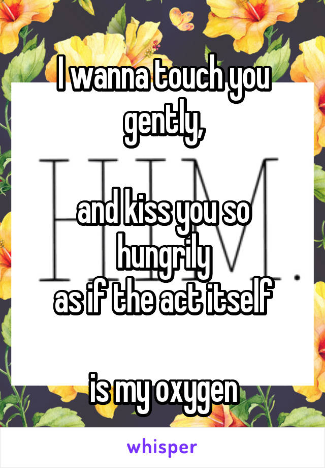 I wanna touch you gently,

and kiss you so hungrily
as if the act itself

 is my oxygen 