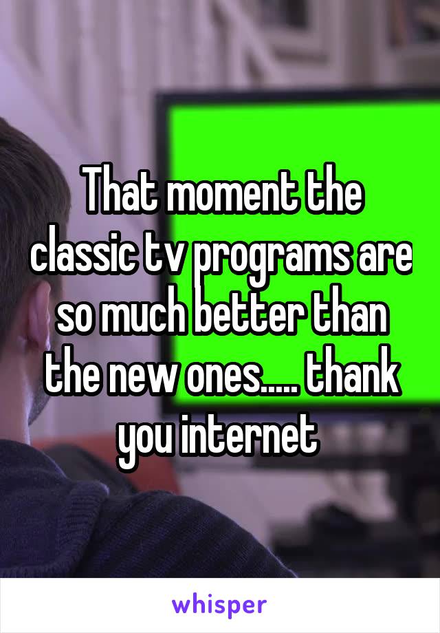 That moment the classic tv programs are so much better than the new ones..... thank you internet 