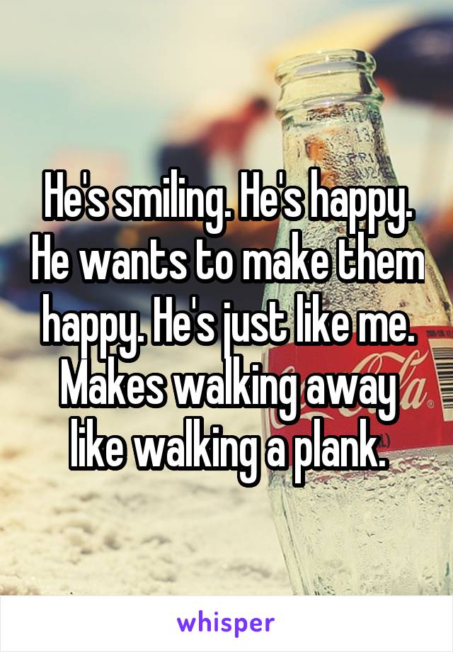 He's smiling. He's happy. He wants to make them happy. He's just like me. Makes walking away like walking a plank.
