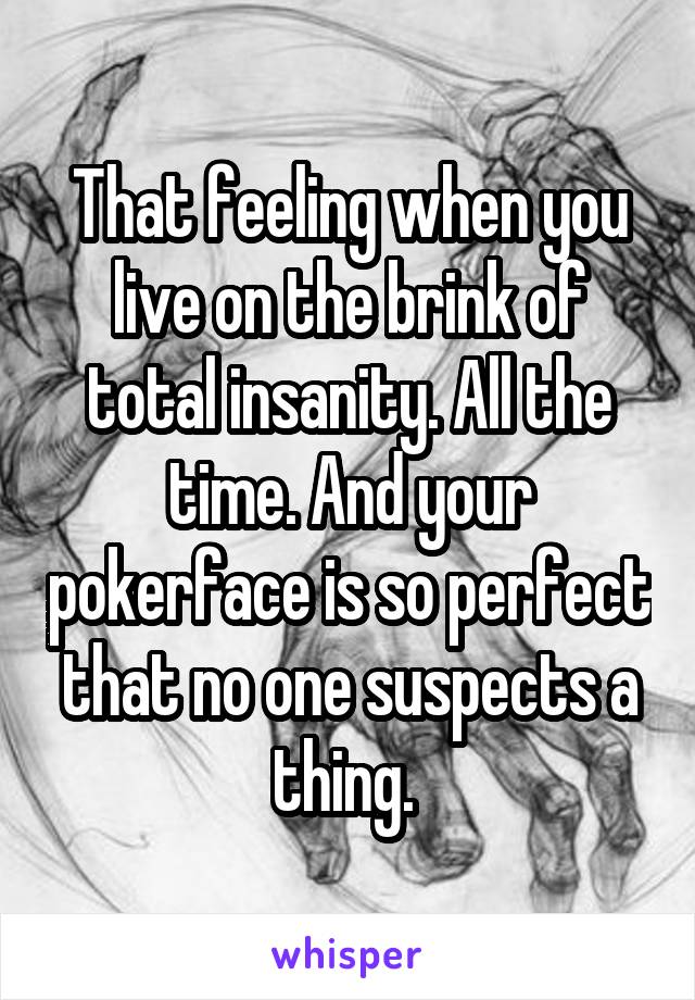 That feeling when you live on the brink of total insanity. All the time. And your pokerface is so perfect that no one suspects a thing. 