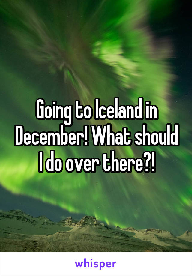 Going to Iceland in December! What should I do over there?!