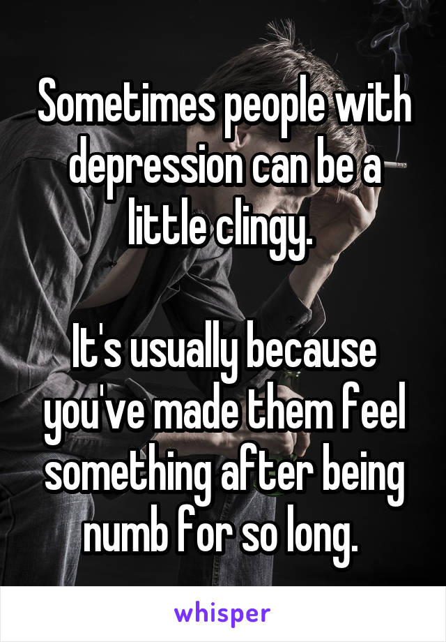 Sometimes people with depression can be a little clingy. 

It's usually because you've made them feel something after being numb for so long. 