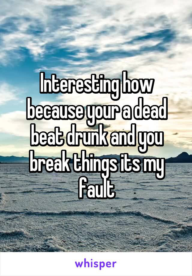 Interesting how because your a dead beat drunk and you break things its my fault