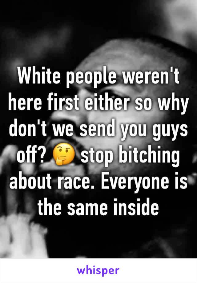 White people weren't here first either so why don't we send you guys off? 🤔 stop bitching about race. Everyone is the same inside