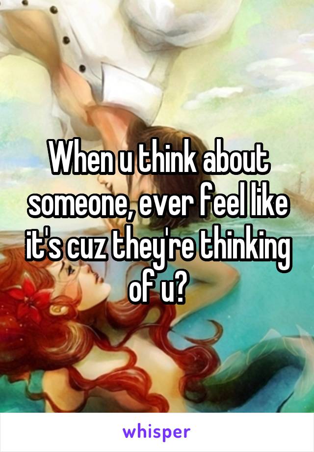 When u think about someone, ever feel like it's cuz they're thinking of u?