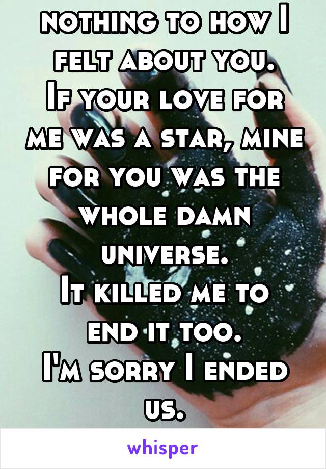 Your 'love' is nothing to how I felt about you.
If your love for me was a star, mine for you was the whole damn universe.
It killed me to end it too.
I'm sorry I ended us.
You were killing me though.