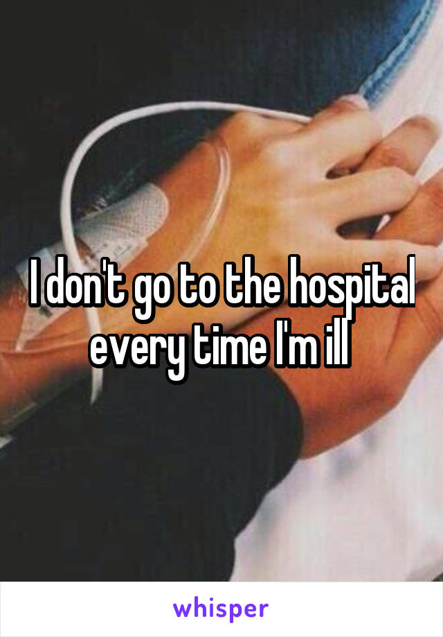 I don't go to the hospital every time I'm ill 
