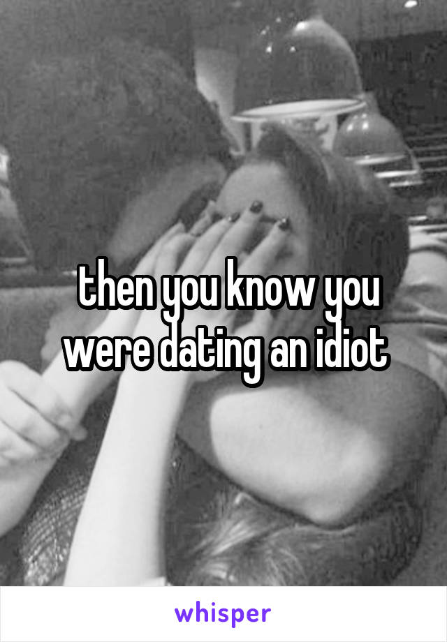  then you know you were dating an idiot