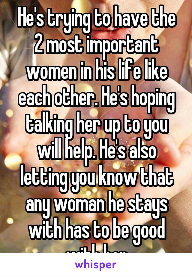 He's trying to have the 2 most important women in his life like each other. He's hoping talking her up to you will help. He's also letting you know that any woman he stays with has to be good with her