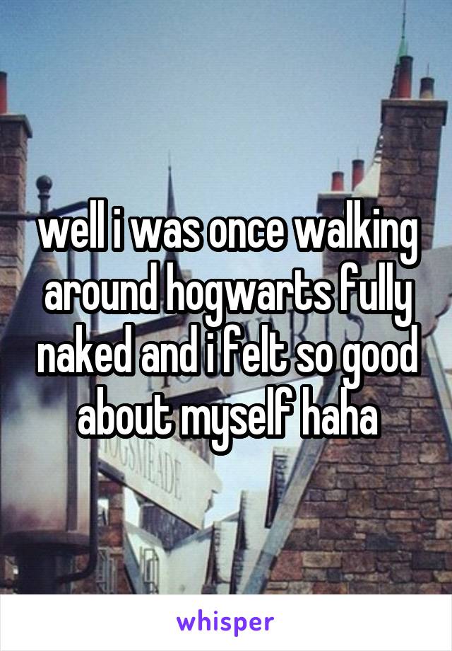 well i was once walking around hogwarts fully naked and i felt so good about myself haha