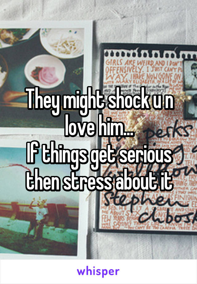 They might shock u n love him...
If things get serious then stress about it