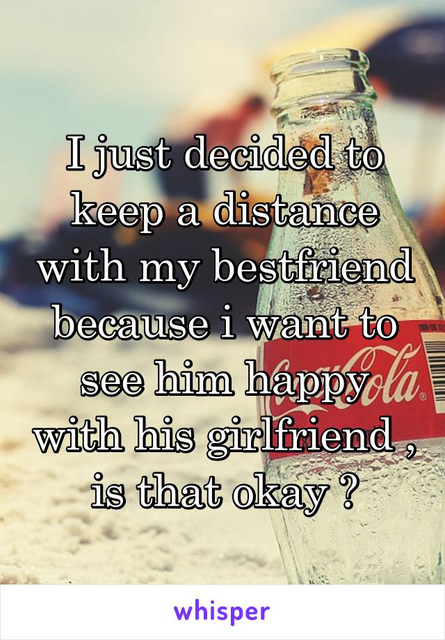 I just decided to keep a distance with my bestfriend because i want to see him happy with his girlfriend , is that okay ?