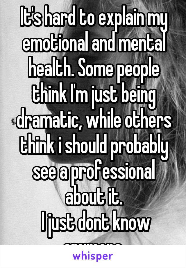 It's hard to explain my emotional and mental health. Some people think I'm just being dramatic, while others think i should probably see a professional about it.
 I just dont know anymore.