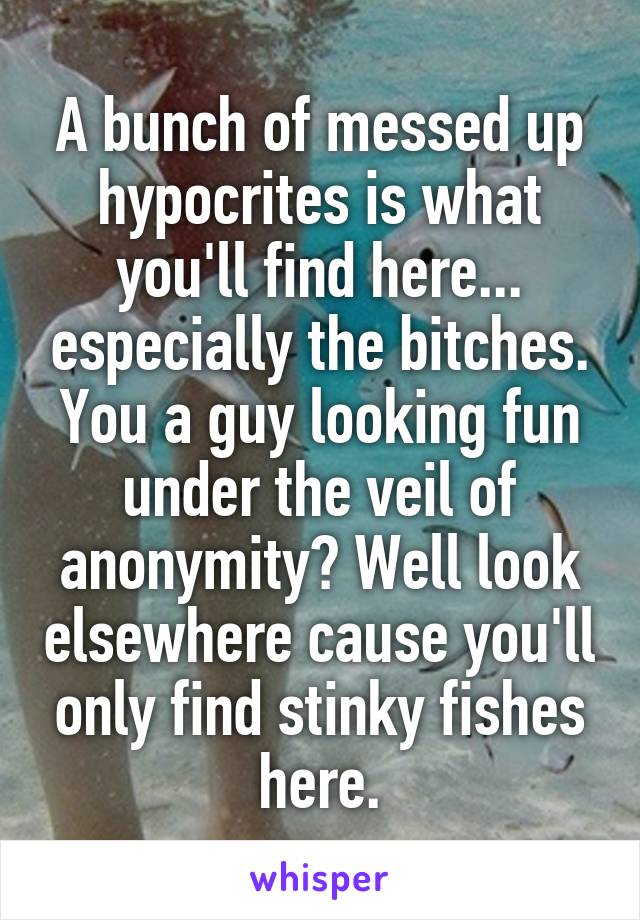 A bunch of messed up hypocrites is what you'll find here... especially the bitches. You a guy looking fun under the veil of anonymity? Well look elsewhere cause you'll only find stinky fishes here.