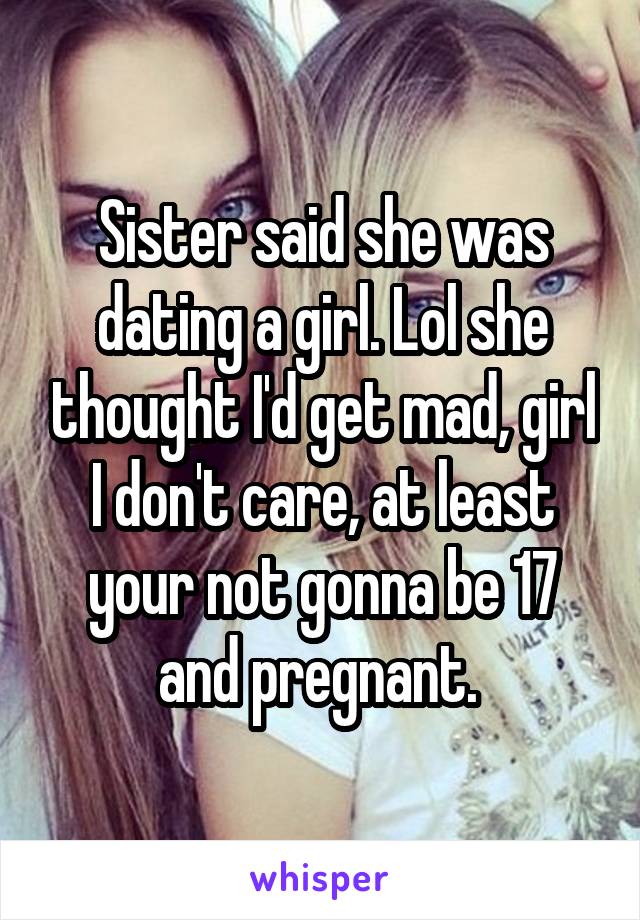 Sister said she was dating a girl. Lol she thought I'd get mad, girl I don't care, at least your not gonna be 17 and pregnant. 