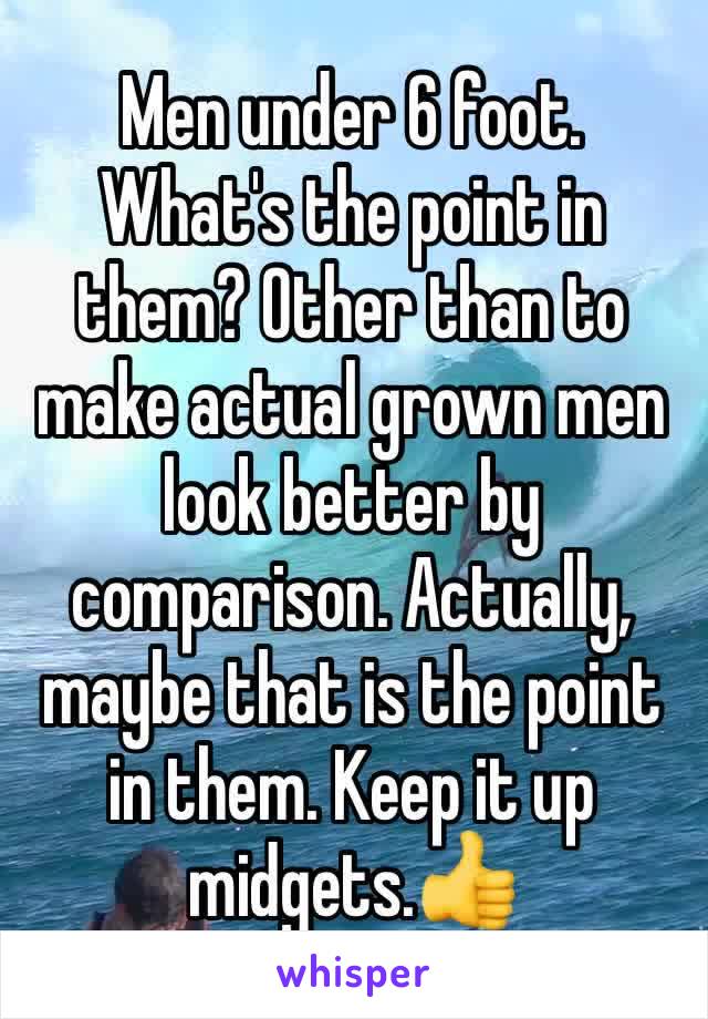 Men under 6 foot. What's the point in them? Other than to make actual grown men look better by comparison. Actually, maybe that is the point in them. Keep it up midgets.👍