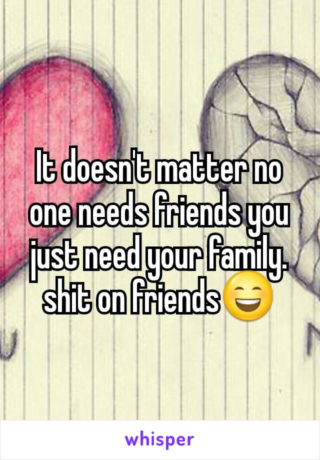 It doesn't matter no one needs friends you just need your family. shit on friends😄
