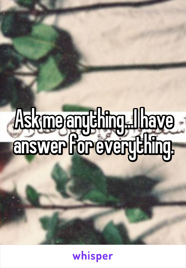 Ask me anything...I have answer for everything.