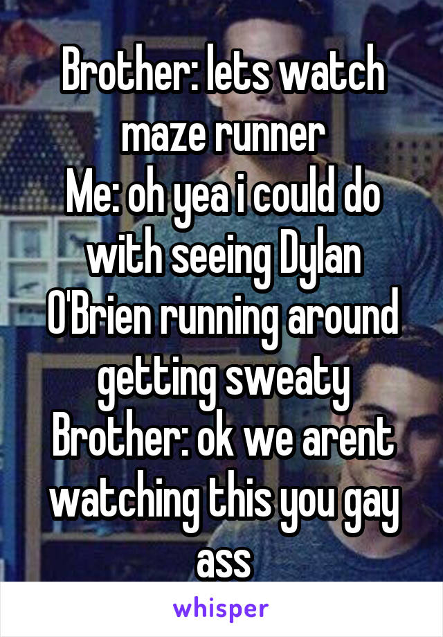 Brother: lets watch maze runner
Me: oh yea i could do with seeing Dylan O'Brien running around getting sweaty
Brother: ok we arent watching this you gay ass