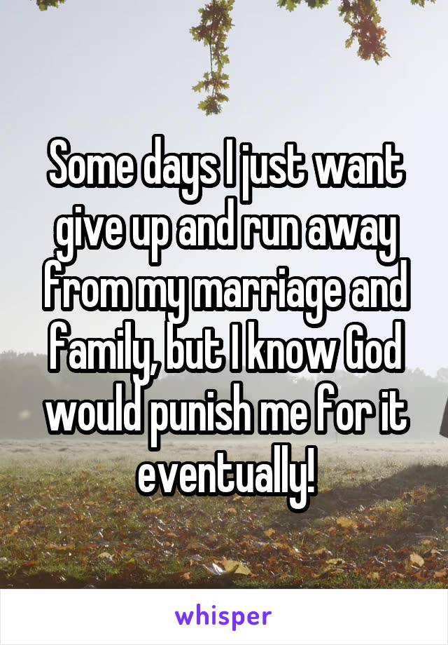 Some days I just want give up and run away from my marriage and family, but I know God would punish me for it eventually!