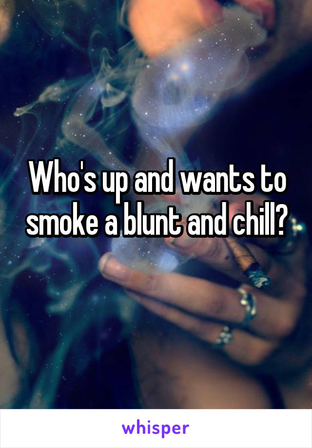 Who's up and wants to smoke a blunt and chill?
