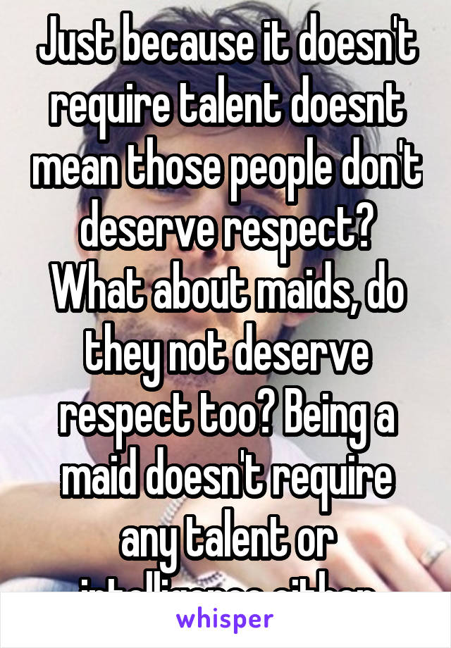 Just because it doesn't require talent doesnt mean those people don't deserve respect? What about maids, do they not deserve respect too? Being a maid doesn't require any talent or intelligence either