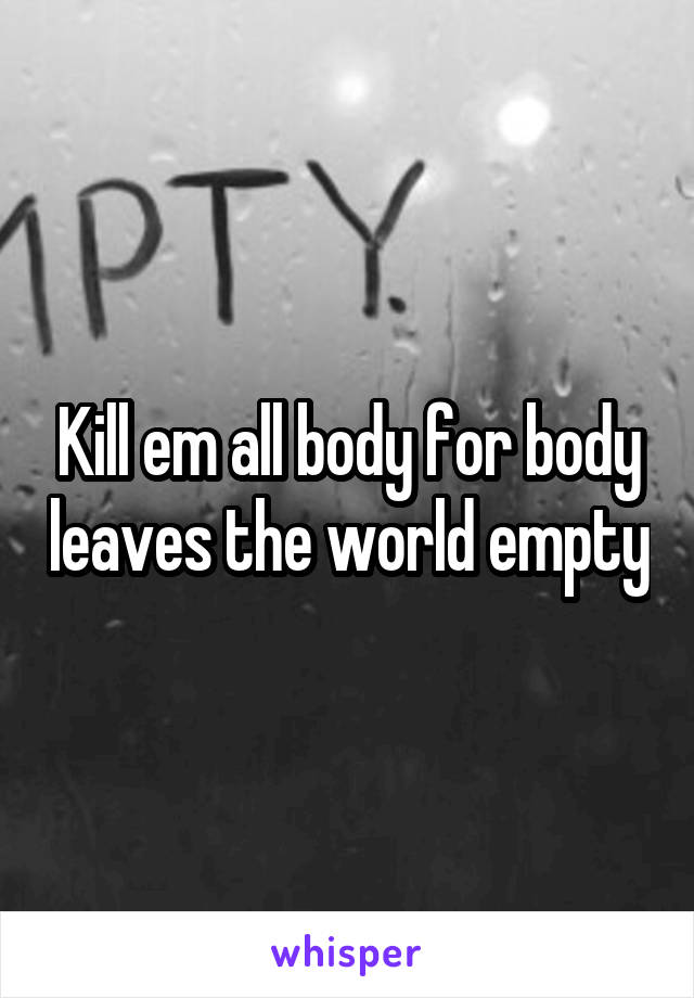 Kill em all body for body leaves the world empty