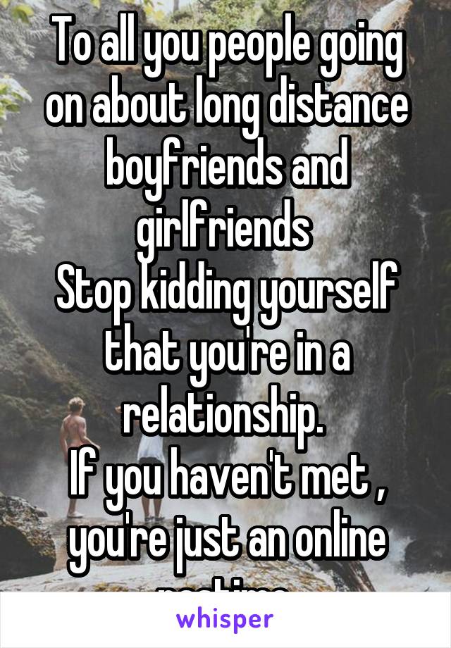 To all you people going on about long distance boyfriends and girlfriends 
Stop kidding yourself that you're in a relationship. 
If you haven't met , you're just an online pastime 