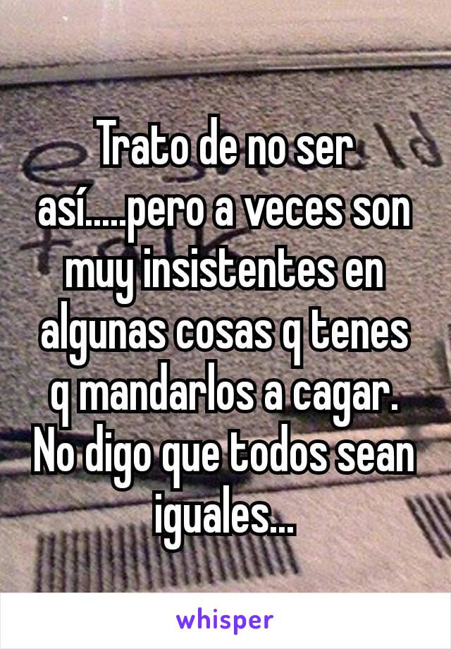 Trato de no ser así.....pero a veces son muy insistentes en algunas cosas q tenes q mandarlos a cagar. No digo que todos sean iguales...