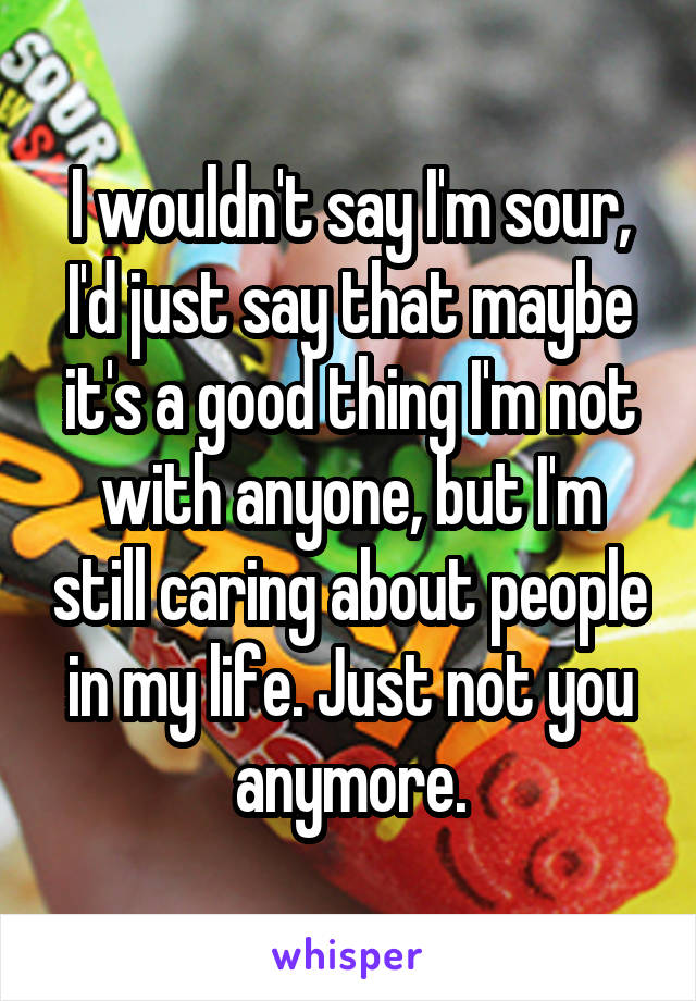 I wouldn't say I'm sour, I'd just say that maybe it's a good thing I'm not with anyone, but I'm still caring about people in my life. Just not you anymore.