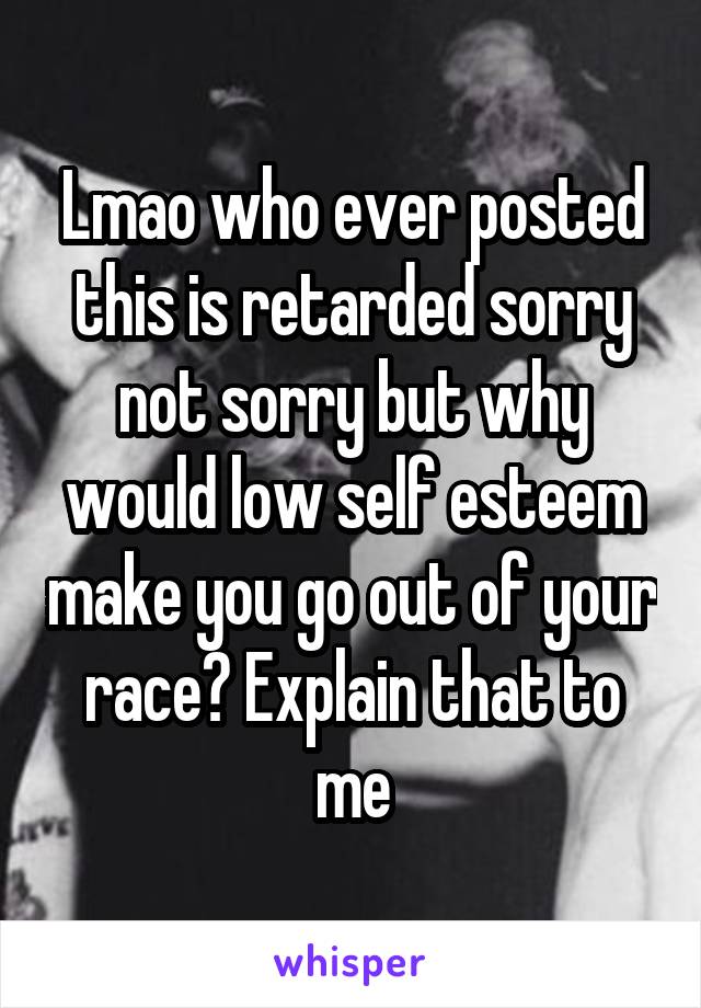 Lmao who ever posted this is retarded sorry not sorry but why would low self esteem make you go out of your race? Explain that to me
