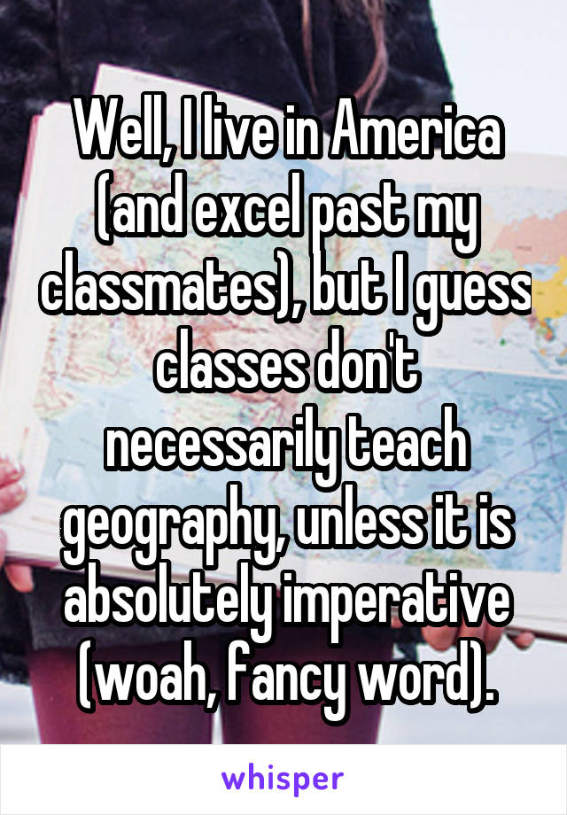 Well, I live in America (and excel past my classmates), but I guess classes don't necessarily teach geography, unless it is absolutely imperative (woah, fancy word).
