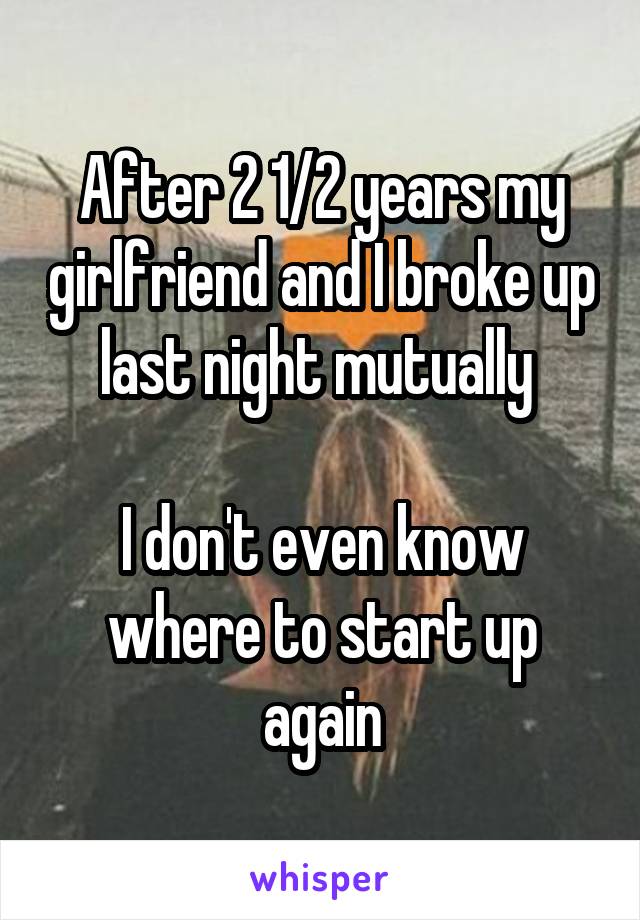After 2 1/2 years my girlfriend and I broke up last night mutually 

I don't even know where to start up again