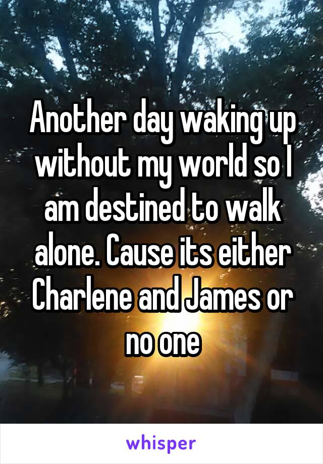 Another day waking up without my world so I am destined to walk alone. Cause its either Charlene and James or no one