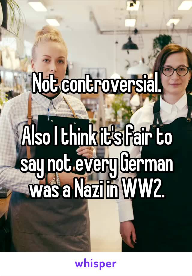 Not controversial.

Also I think it's fair to say not every German was a Nazi in WW2.
