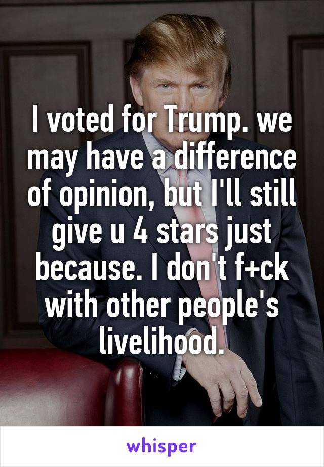 I voted for Trump. we may have a difference of opinion, but I'll still give u 4 stars just because. I don't f+ck with other people's livelihood.
