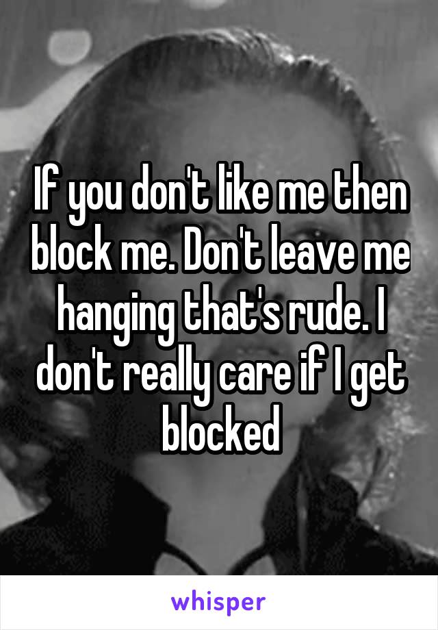 If you don't like me then block me. Don't leave me hanging that's rude. I don't really care if I get blocked