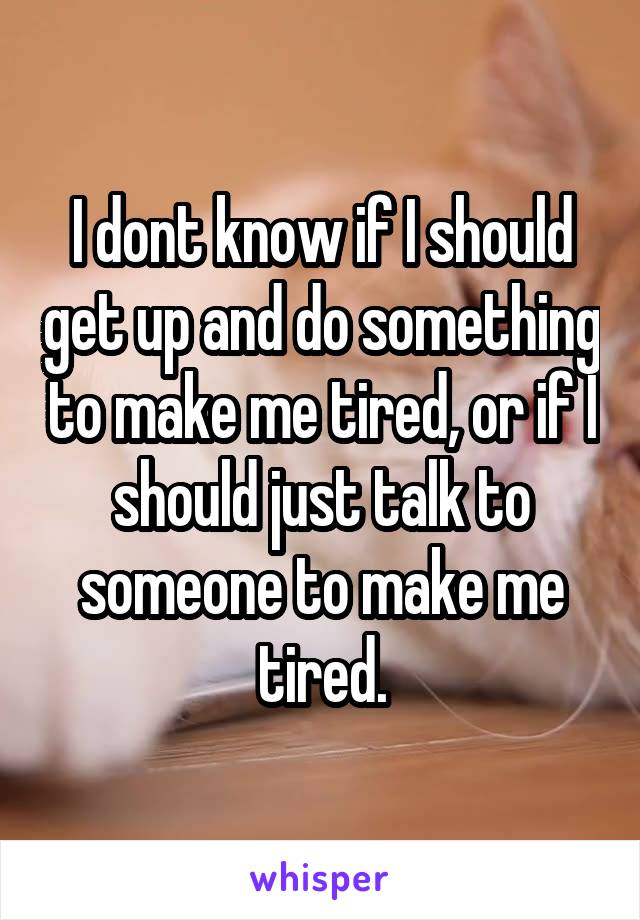 I dont know if I should get up and do something to make me tired, or if I should just talk to someone to make me tired.