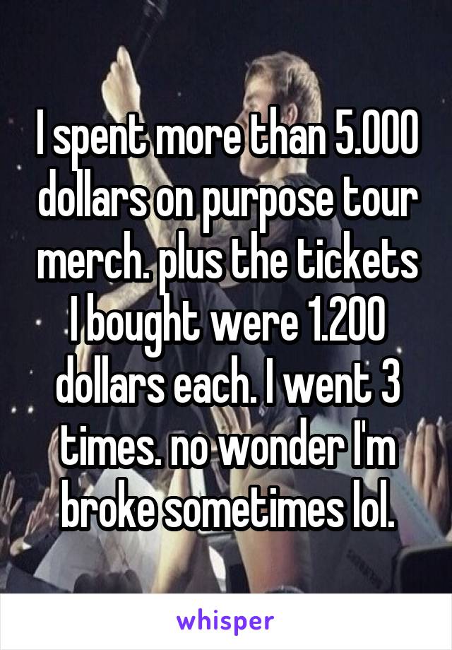 I spent more than 5.000 dollars on purpose tour merch. plus the tickets I bought were 1.200 dollars each. I went 3 times. no wonder I'm broke sometimes lol.