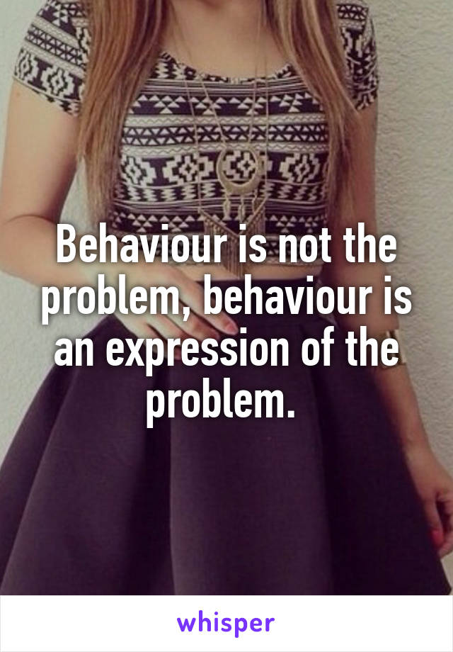 Behaviour is not the problem, behaviour is an expression of the problem. 