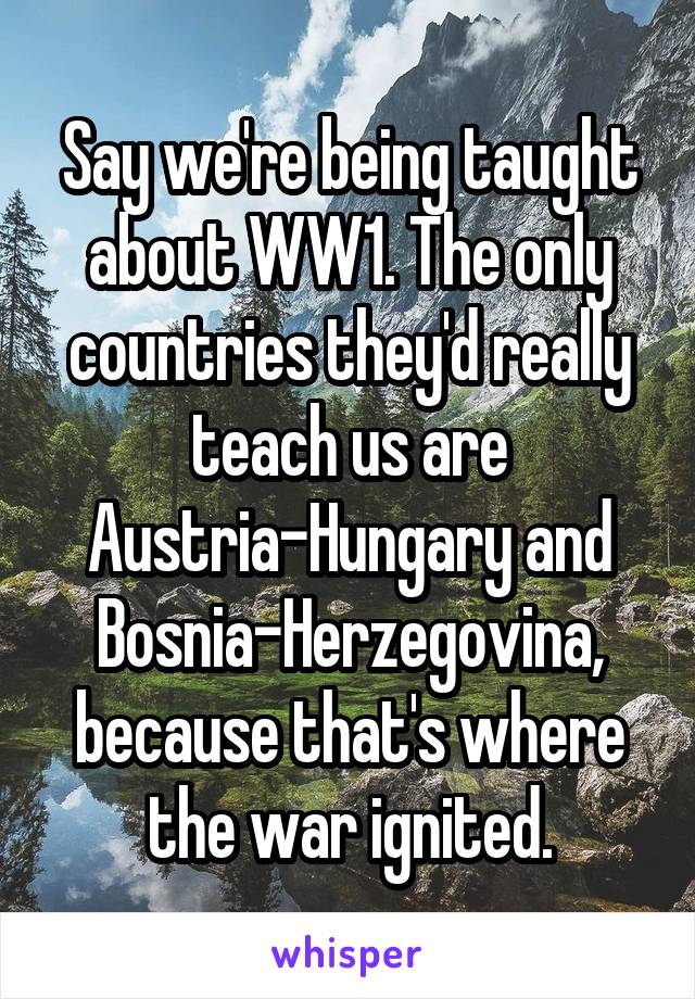 Say we're being taught about WW1. The only countries they'd really teach us are Austria-Hungary and Bosnia-Herzegovina, because that's where the war ignited.