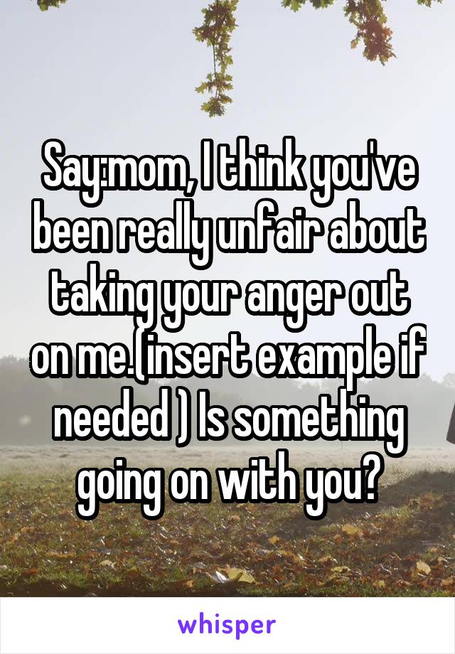 Say:mom, I think you've been really unfair about taking your anger out on me.(insert example if needed ) Is something going on with you?