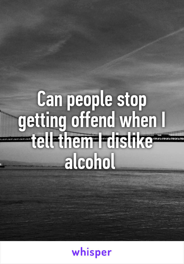 Can people stop getting offend when I tell them I dislike alcohol 