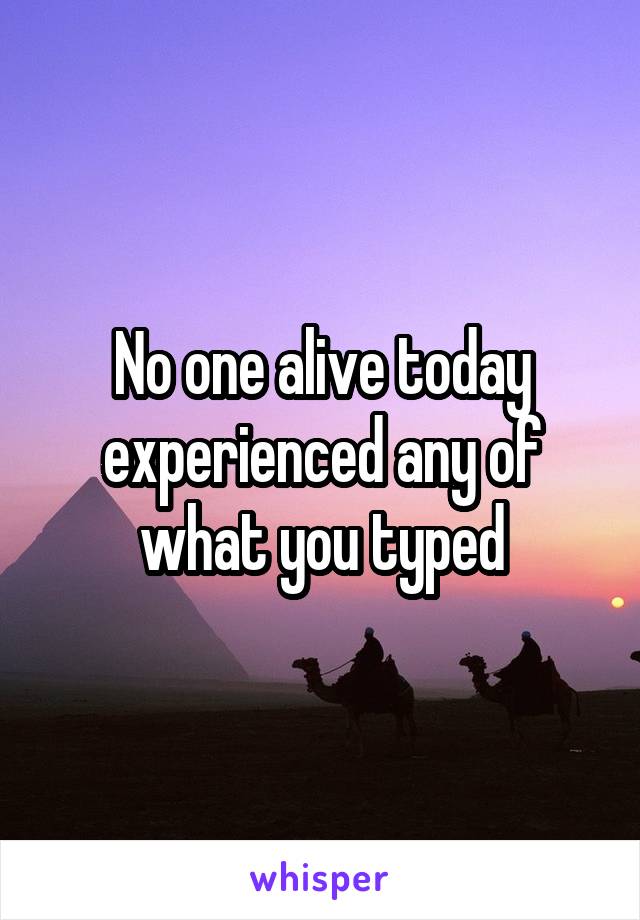 No one alive today experienced any of what you typed