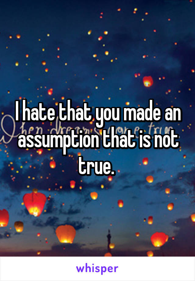 I hate that you made an assumption that is not true. 