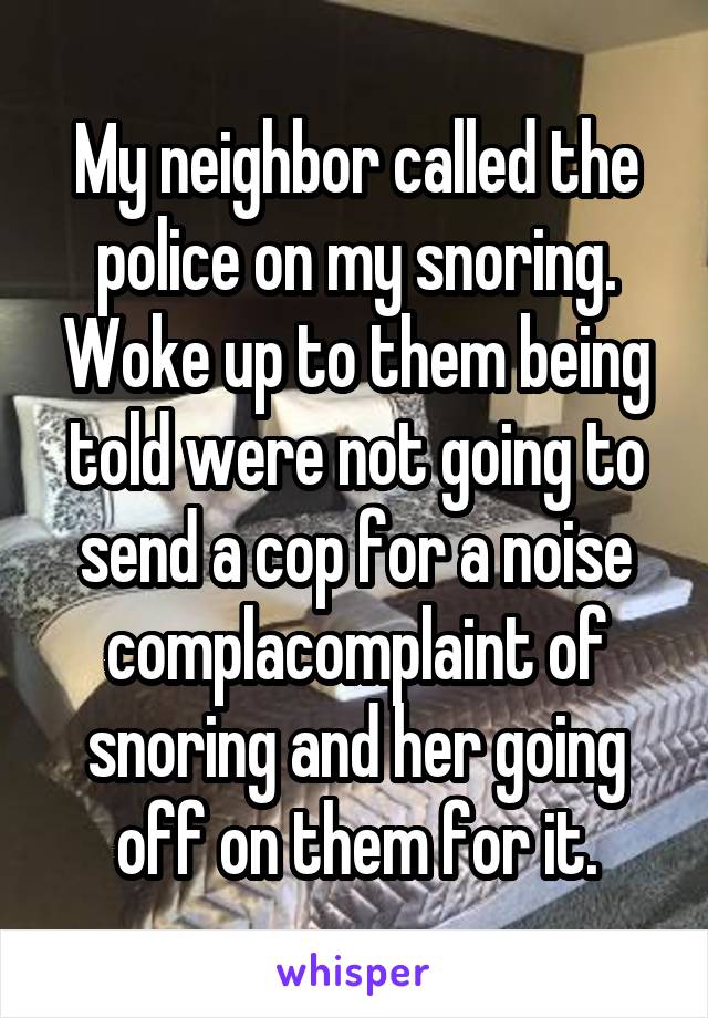 My neighbor called the police on my snoring. Woke up to them being told were not going to send a cop for a noise complacomplaint of snoring and her going off on them for it.