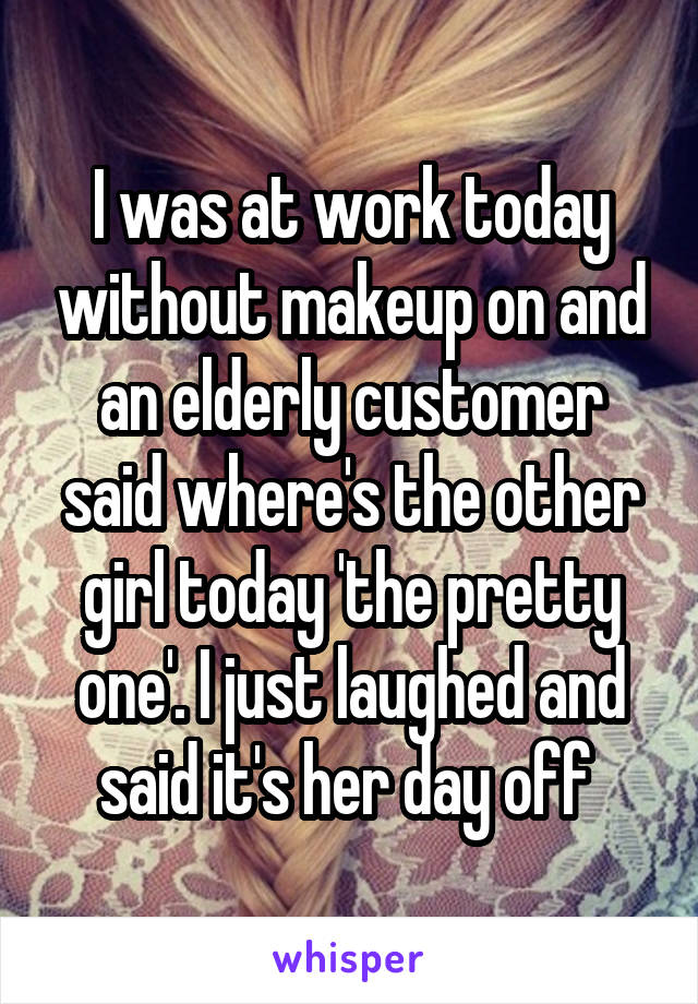 I was at work today without makeup on and an elderly customer said where's the other girl today 'the pretty one'. I just laughed and said it's her day off 